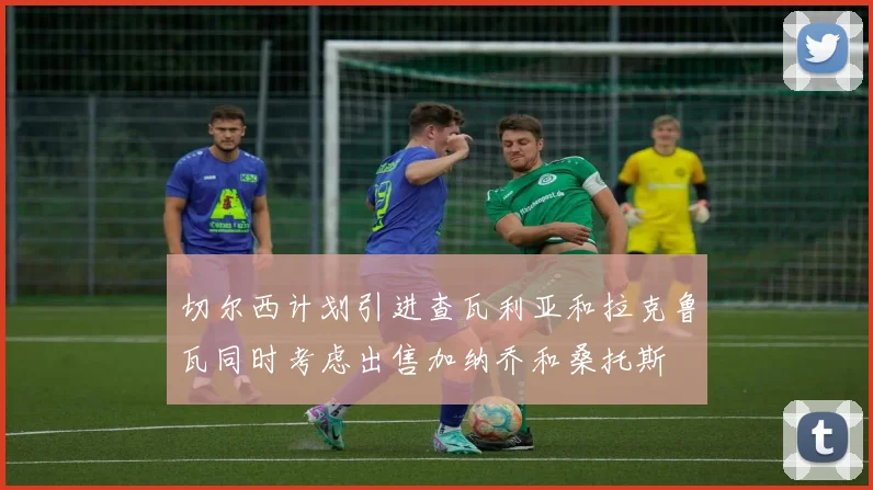 切尔西计划引进查瓦利亚和拉克鲁瓦同时考虑出售加纳乔和桑托斯