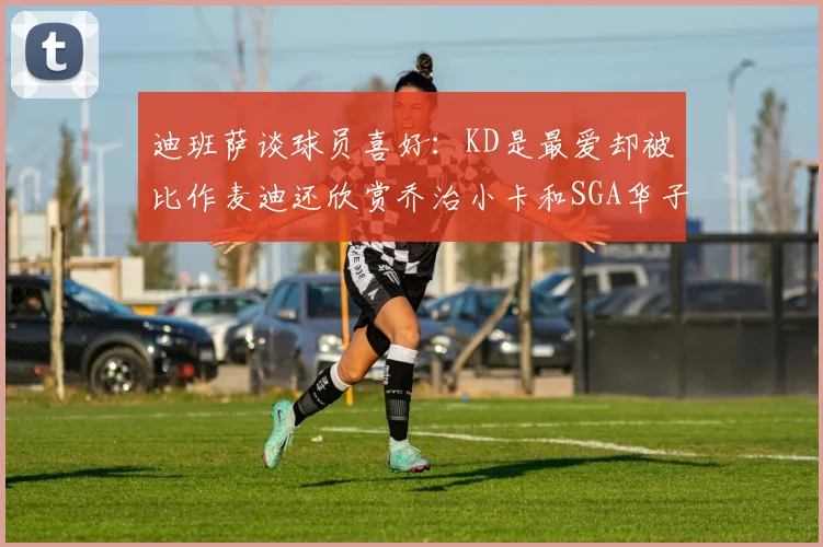 迪班萨谈球员喜好：KD是最爱却被比作麦迪还欣赏乔治小卡和SGA华子