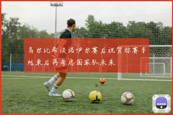 乌尔比希谈诺伊尔赛后祝贺称赛季结束后再考虑国家队未来