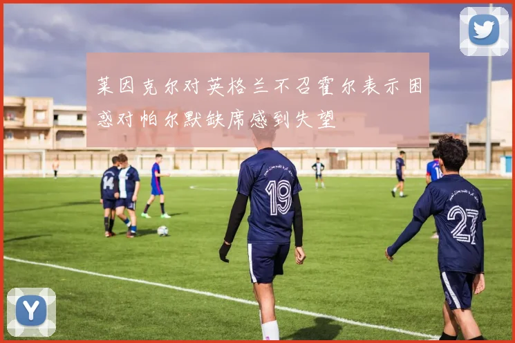 莱因克尔对英格兰不召霍尔表示困惑对帕尔默缺席感到失望