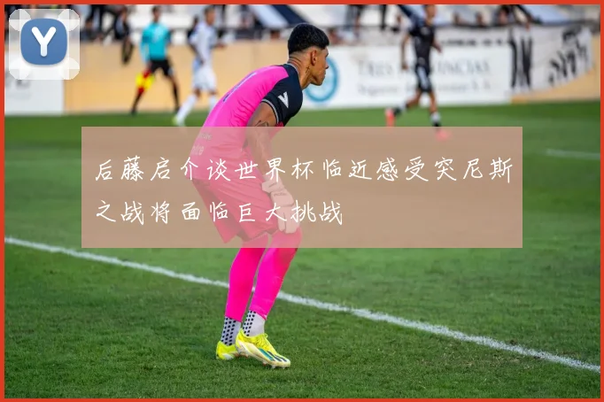 后藤启介谈世界杯临近感受突尼斯之战将面临巨大挑战