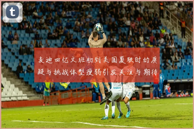 麦迪回忆文班初到美国夏联时的质疑与挑战体型瘦弱引发关注与期待