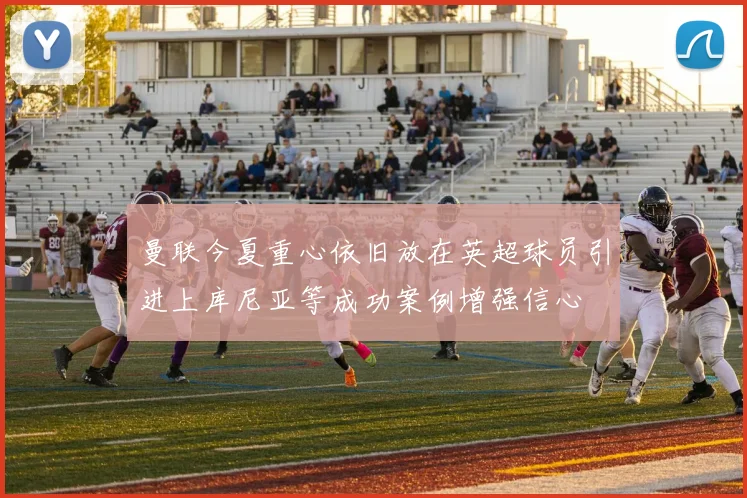 曼联今夏重心依旧放在英超球员引进上库尼亚等成功案例增强信心