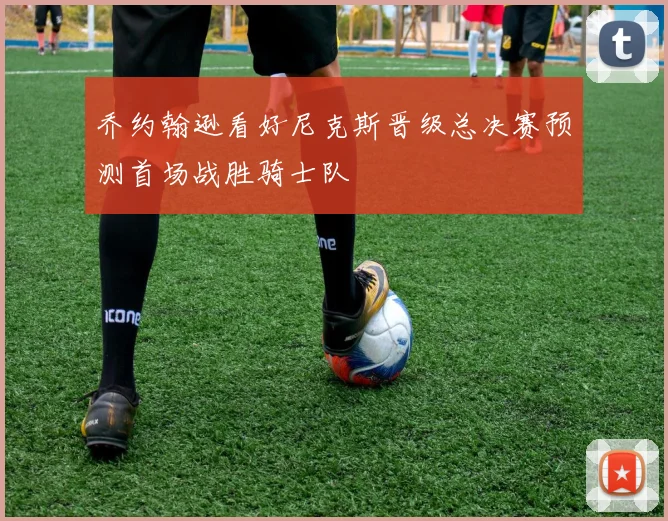乔约翰逊看好尼克斯晋级总决赛预测首场战胜骑士队