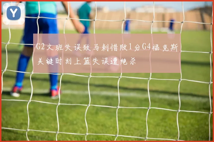 G2文班失误致马刺惜败1分G4福克斯关键时刻上篮失误遭绝杀