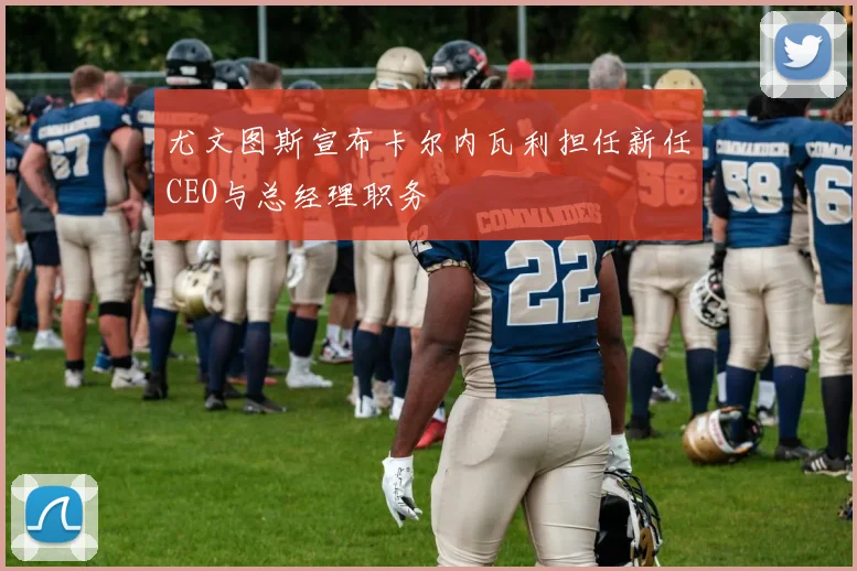 尤文图斯宣布卡尔内瓦利担任新任CEO与总经理职务