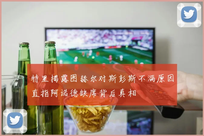 特里揭露图赫尔对斯彭斯不满原因直指阿诺德缺席背后真相
