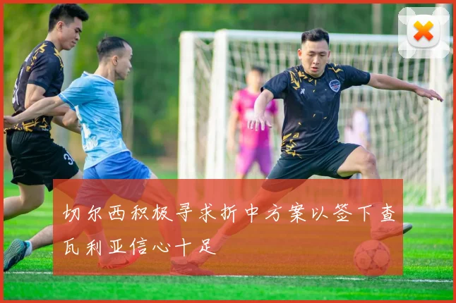 切尔西积极寻求折中方案以签下查瓦利亚信心十足