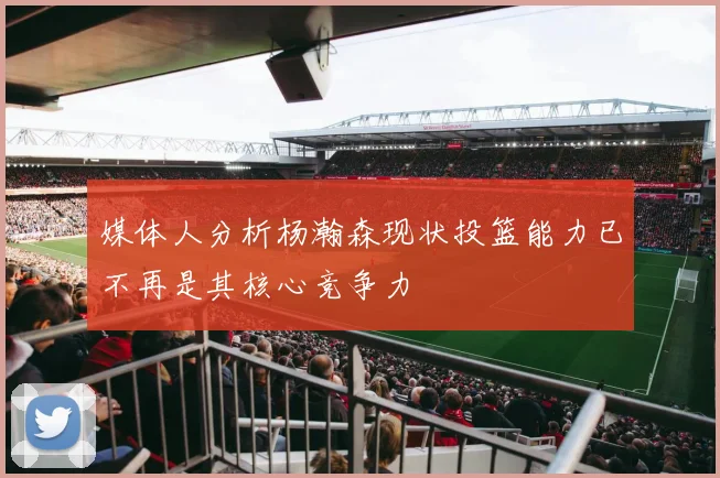 媒体人分析杨瀚森现状投篮能力已不再是其核心竞争力