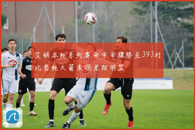 艾顿本轮系列赛命中率骤降至393对比首轮火箭表现差距明显